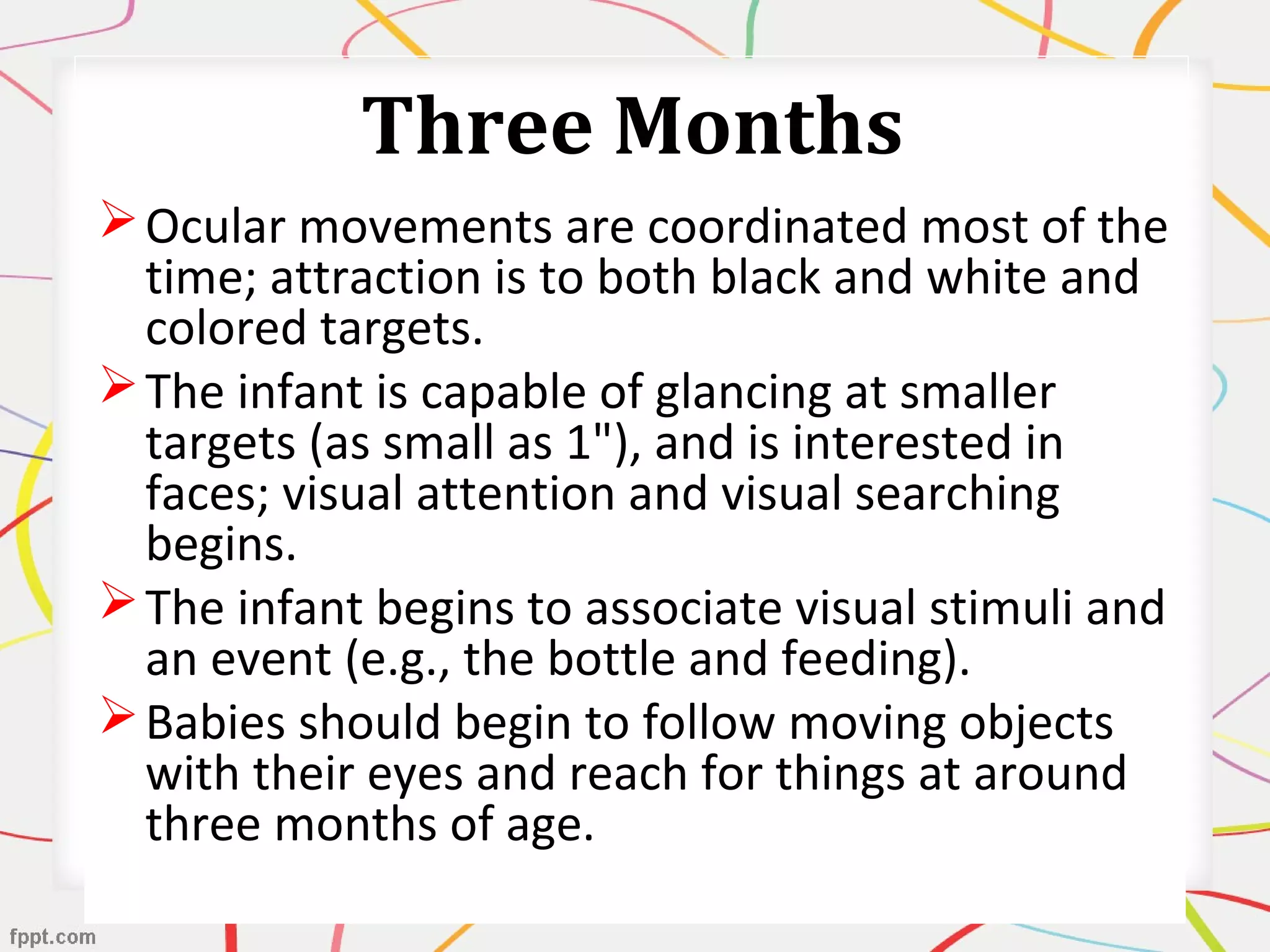 Three Months
Ocular movements are coordinated most of the
time; attraction is to both black and white and
colored targets.
The infant is capable of glancing at smaller
targets (as small as 1"), and is interested in
faces; visual attention and visual searching
begins.
The infant begins to associate visual stimuli and
an event (e.g., the bottle and feeding).
Babies should begin to follow moving objects
with their eyes and reach for things at around
three months of age.
 