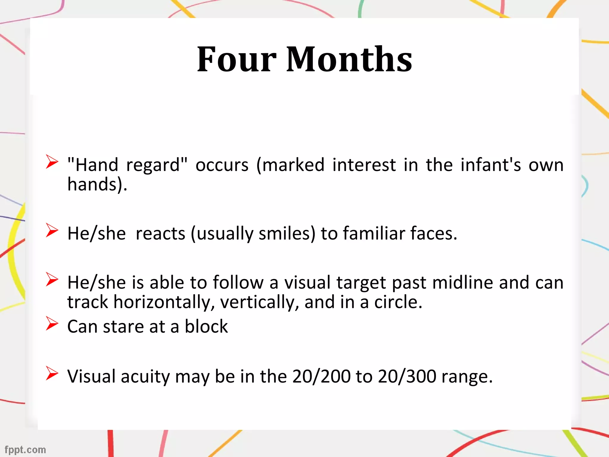 Four Months
 "Hand regard" occurs (marked interest in the infant's own
hands).
 He/she reacts (usually smiles) to familiar faces.
 He/she is able to follow a visual target past midline and can
track horizontally, vertically, and in a circle.
 Can stare at a block
 Visual acuity may be in the 20/200 to 20/300 range.
 