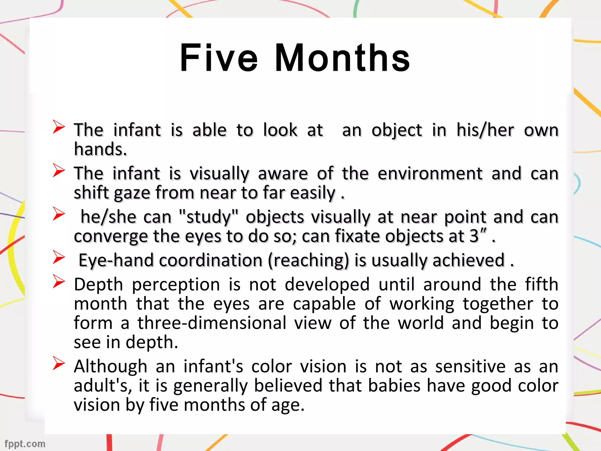 Five Months
 The infant is able to look at an object in his/her ownThe infant is able to look at an object in his/her own
hands.hands.
 The infant is visually aware of the environment and canThe infant is visually aware of the environment and can
shift gaze from near to far easily .shift gaze from near to far easily .
 he/she can "study" objects visually at near point and canhe/she can "study" objects visually at near point and can
converge the eyes to do so; can fixate objects at 3 .″converge the eyes to do so; can fixate objects at 3 .″
 Eye-hand coordination (reaching) is usually achieved .Eye-hand coordination (reaching) is usually achieved .
 Depth perception is not developed until around the fifth
month that the eyes are capable of working together to
form a three-dimensional view of the world and begin to
see in depth.
 Although an infant's color vision is not as sensitive as an
adult's, it is generally believed that babies have good color
vision by five months of age.
 