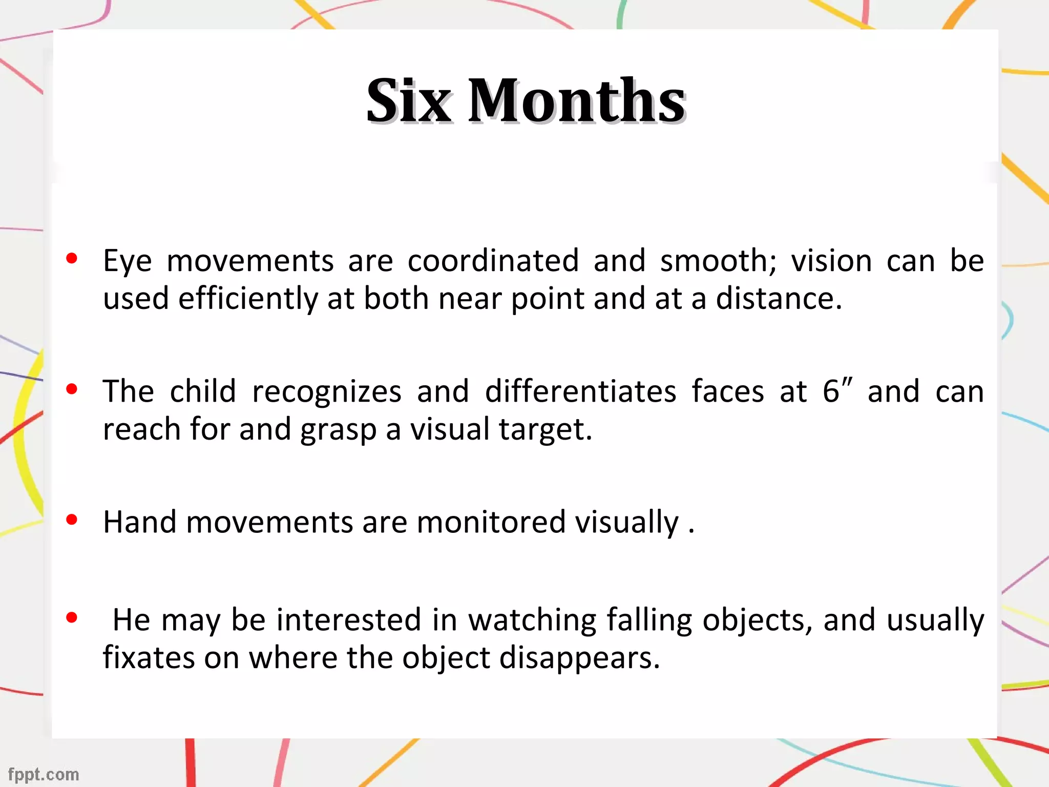 Six MonthsSix Months
• Eye movements are coordinated and smooth; vision can be
used efficiently at both near point and at a distance.
• The child recognizes and differentiates faces at 6 and can″
reach for and grasp a visual target.
• Hand movements are monitored visually .
• He may be interested in watching falling objects, and usually
fixates on where the object disappears.
 