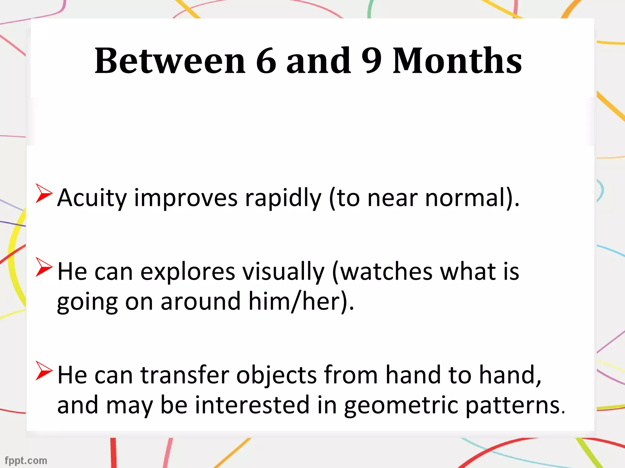 Between 6 and 9 Months
Acuity improves rapidly (to near normal).
He can explores visually (watches what is
going on around him/her).
He can transfer objects from hand to hand,
and may be interested in geometric patterns.
 