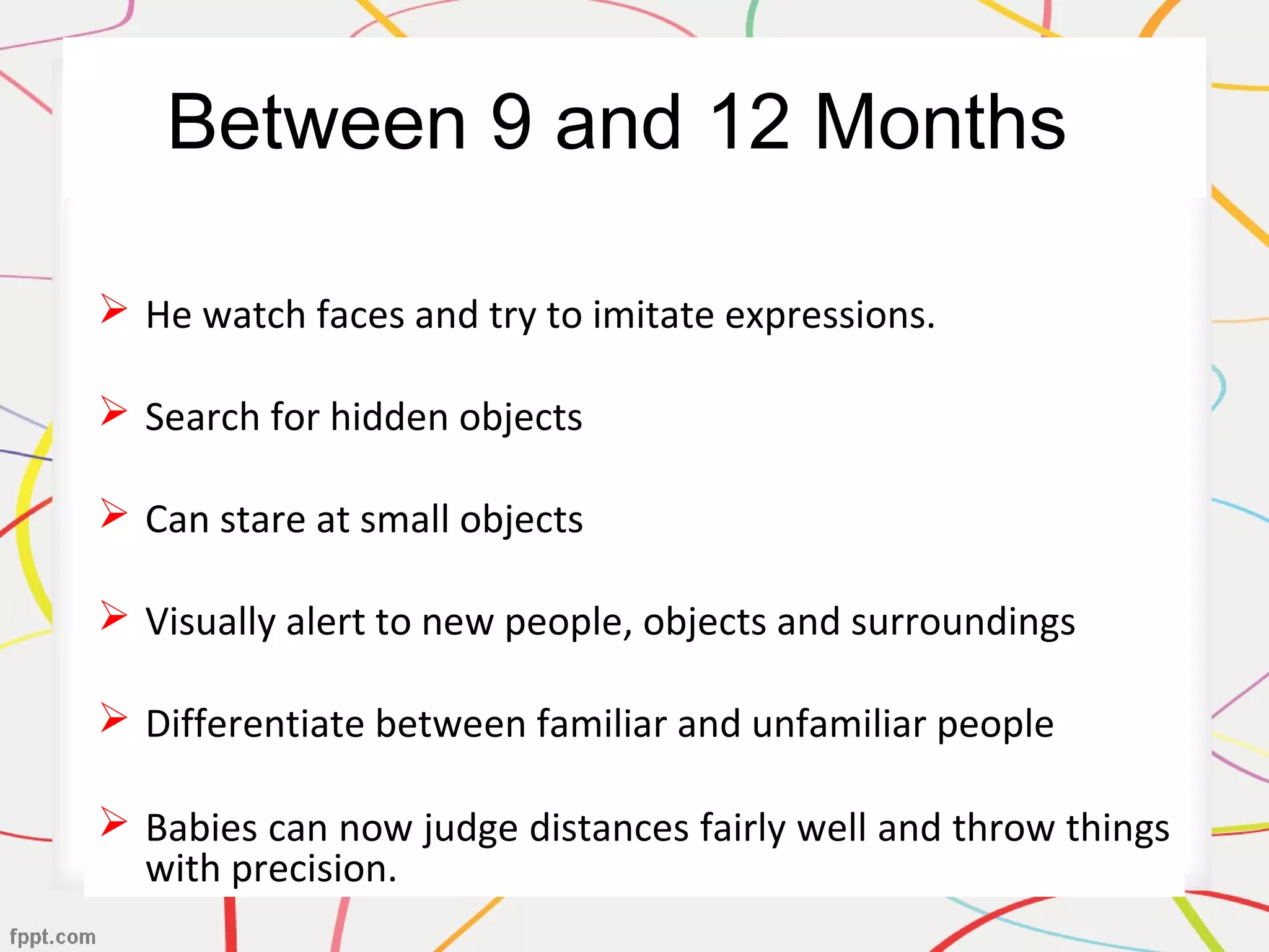 Between 9 and 12 Months
 He watch faces and try to imitate expressions.
 Search for hidden objects
 Can stare at small objects
 Visually alert to new people, objects and surroundings
 Differentiate between familiar and unfamiliar people
 Babies can now judge distances fairly well and throw things
with precision.
 