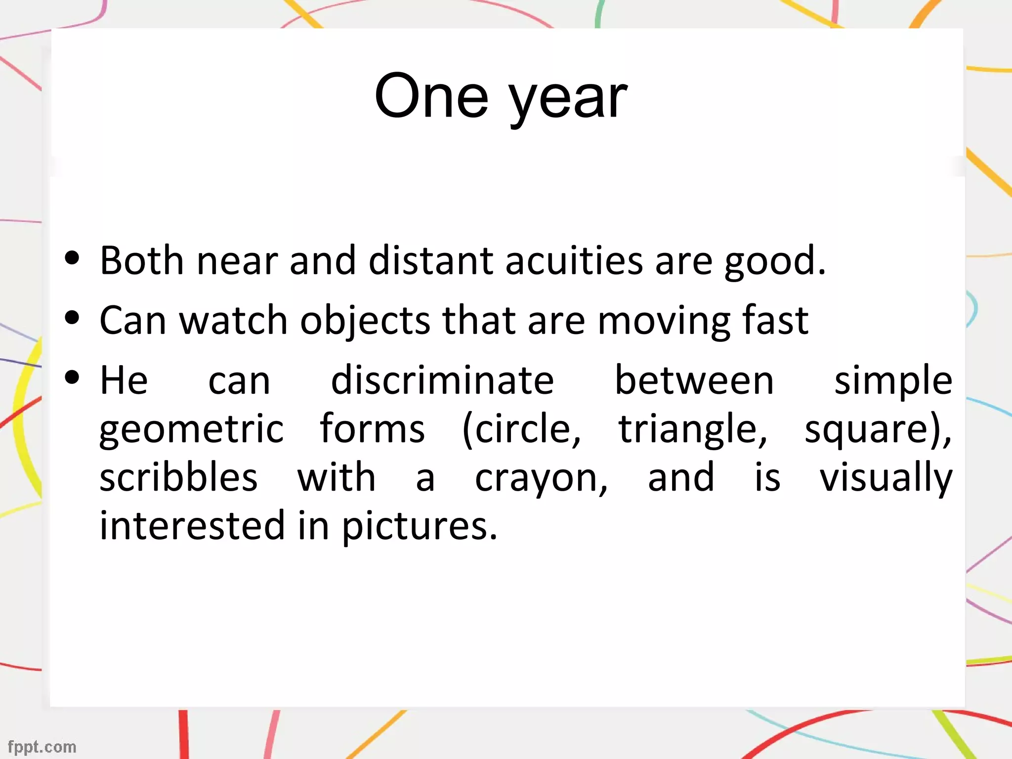 One year
• Both near and distant acuities are good.
• Can watch objects that are moving fast
• He can discriminate between simple
geometric forms (circle, triangle, square),
scribbles with a crayon, and is visually
interested in pictures.
 