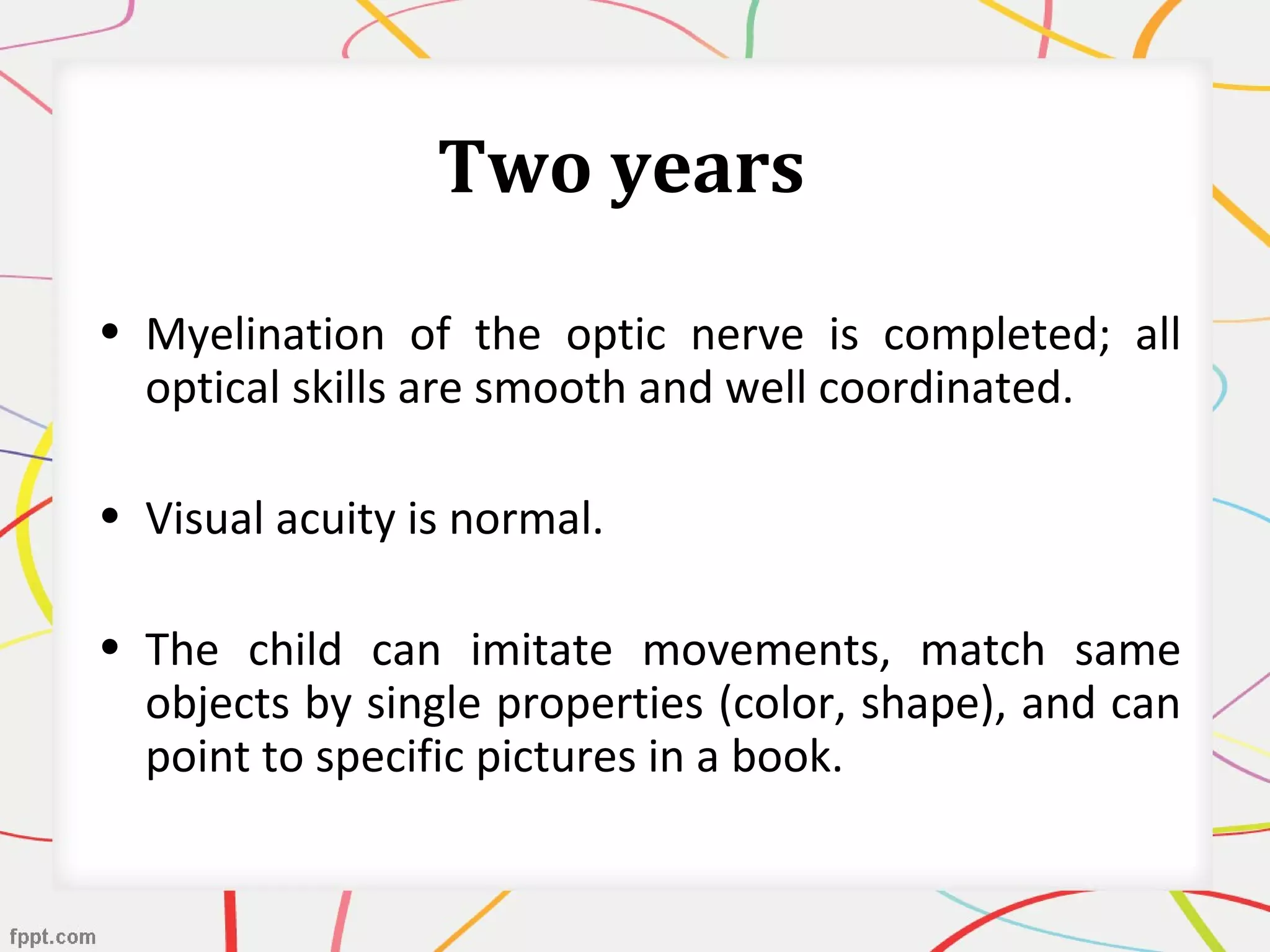 Two years
• Myelination of the optic nerve is completed; all
optical skills are smooth and well coordinated.
• Visual acuity is normal.
• The child can imitate movements, match same
objects by single properties (color, shape), and can
point to specific pictures in a book.
 