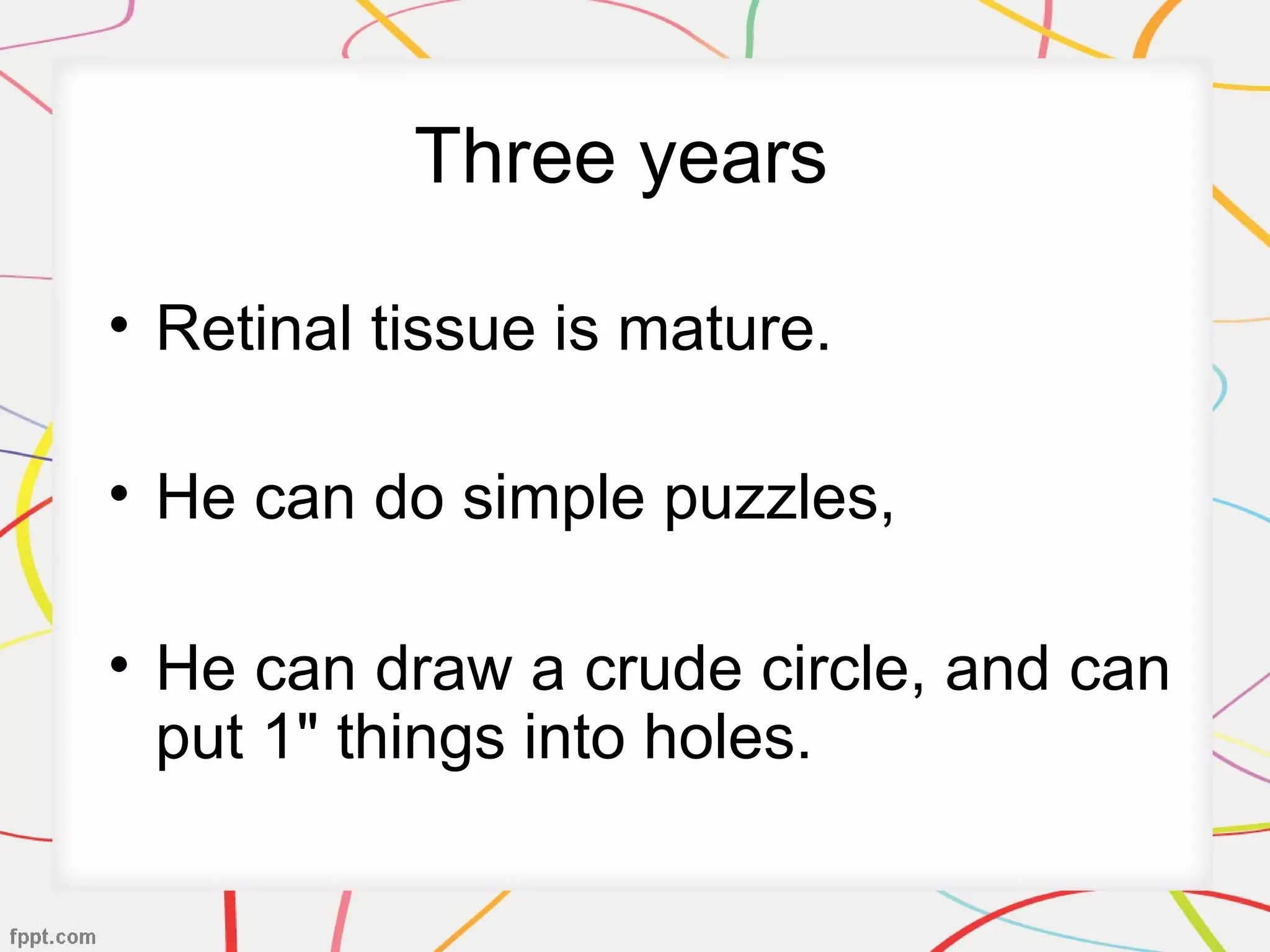 Three years
• Retinal tissue is mature.
• He can do simple puzzles,
• He can draw a crude circle, and can
put 1" things into holes.
 