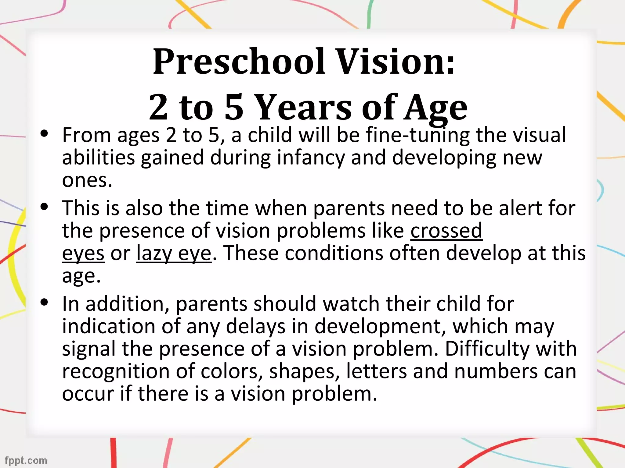 Preschool Vision:
2 to 5 Years of Age
• From ages 2 to 5, a child will be fine-tuning the visual
abilities gained during infancy and developing new
ones.
• This is also the time when parents need to be alert for
the presence of vision problems like crossed
eyes or lazy eye. These conditions often develop at this
age.
• In addition, parents should watch their child for
indication of any delays in development, which may
signal the presence of a vision problem. Difficulty with
recognition of colors, shapes, letters and numbers can
occur if there is a vision problem.
 