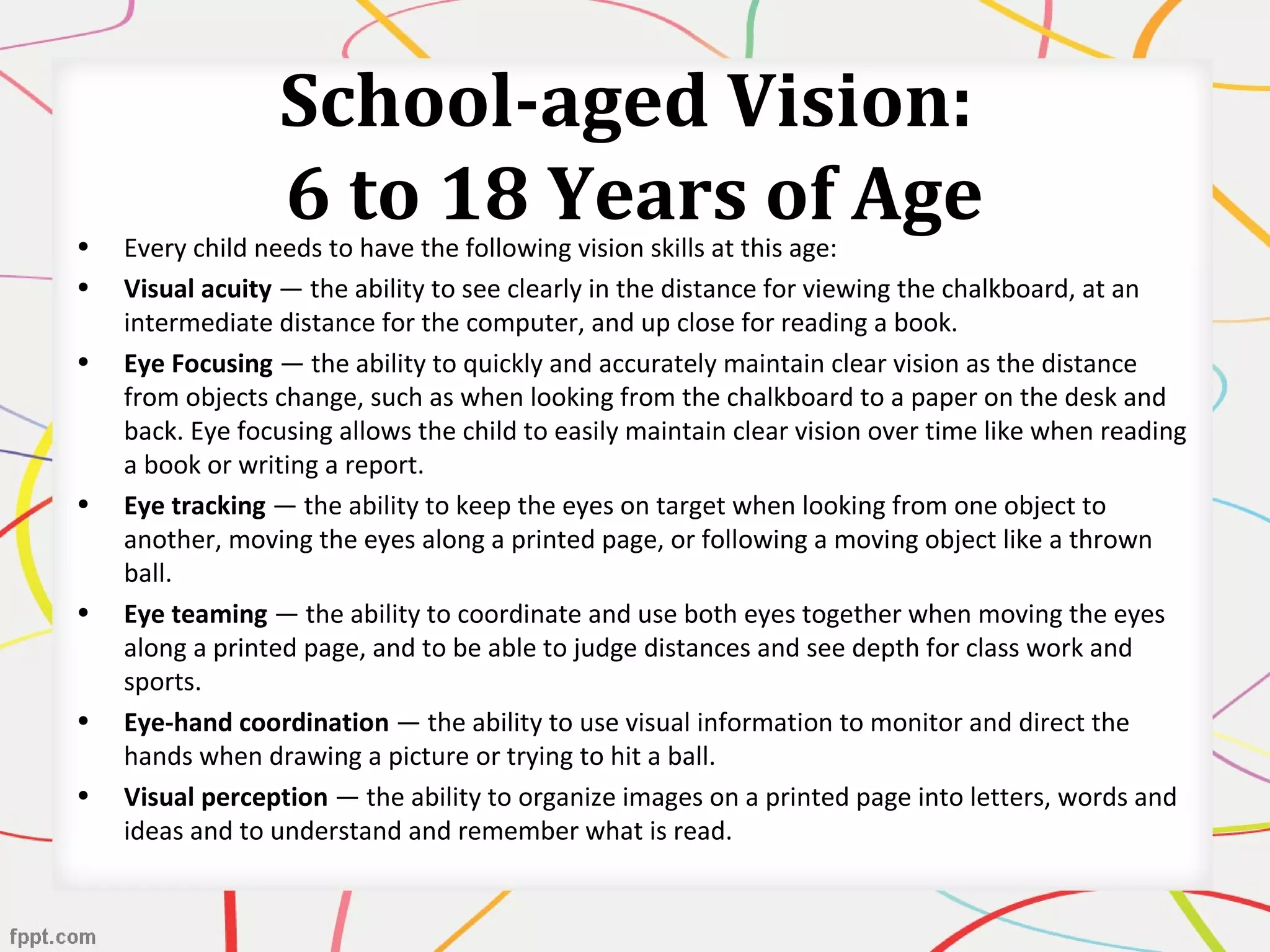 School-aged Vision:
6 to 18 Years of Age• Every child needs to have the following vision skills at this age:
• Visual acuity — the ability to see clearly in the distance for viewing the chalkboard, at an
intermediate distance for the computer, and up close for reading a book.
• Eye Focusing — the ability to quickly and accurately maintain clear vision as the distance
from objects change, such as when looking from the chalkboard to a paper on the desk and
back. Eye focusing allows the child to easily maintain clear vision over time like when reading
a book or writing a report.
• Eye tracking — the ability to keep the eyes on target when looking from one object to
another, moving the eyes along a printed page, or following a moving object like a thrown
ball.
• Eye teaming — the ability to coordinate and use both eyes together when moving the eyes
along a printed page, and to be able to judge distances and see depth for class work and
sports.
• Eye-hand coordination — the ability to use visual information to monitor and direct the
hands when drawing a picture or trying to hit a ball.
• Visual perception — the ability to organize images on a printed page into letters, words and
ideas and to understand and remember what is read.
 