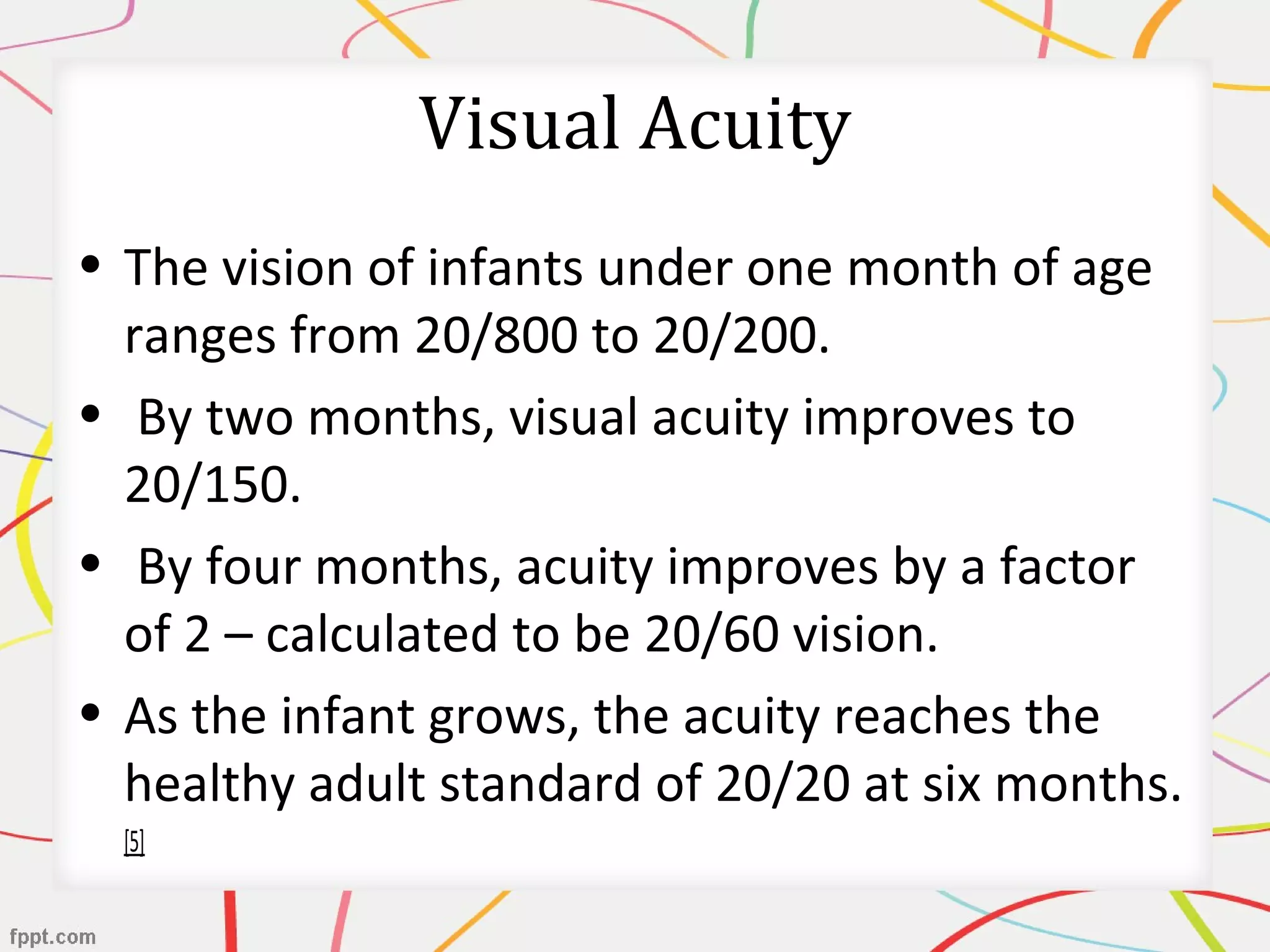 Visual Acuity
• The vision of infants under one month of age
ranges from 20/800 to 20/200.
• By two months, visual acuity improves to
20/150.
• By four months, acuity improves by a factor
of 2 – calculated to be 20/60 vision.
• As the infant grows, the acuity reaches the
healthy adult standard of 20/20 at six months.
[5]
 