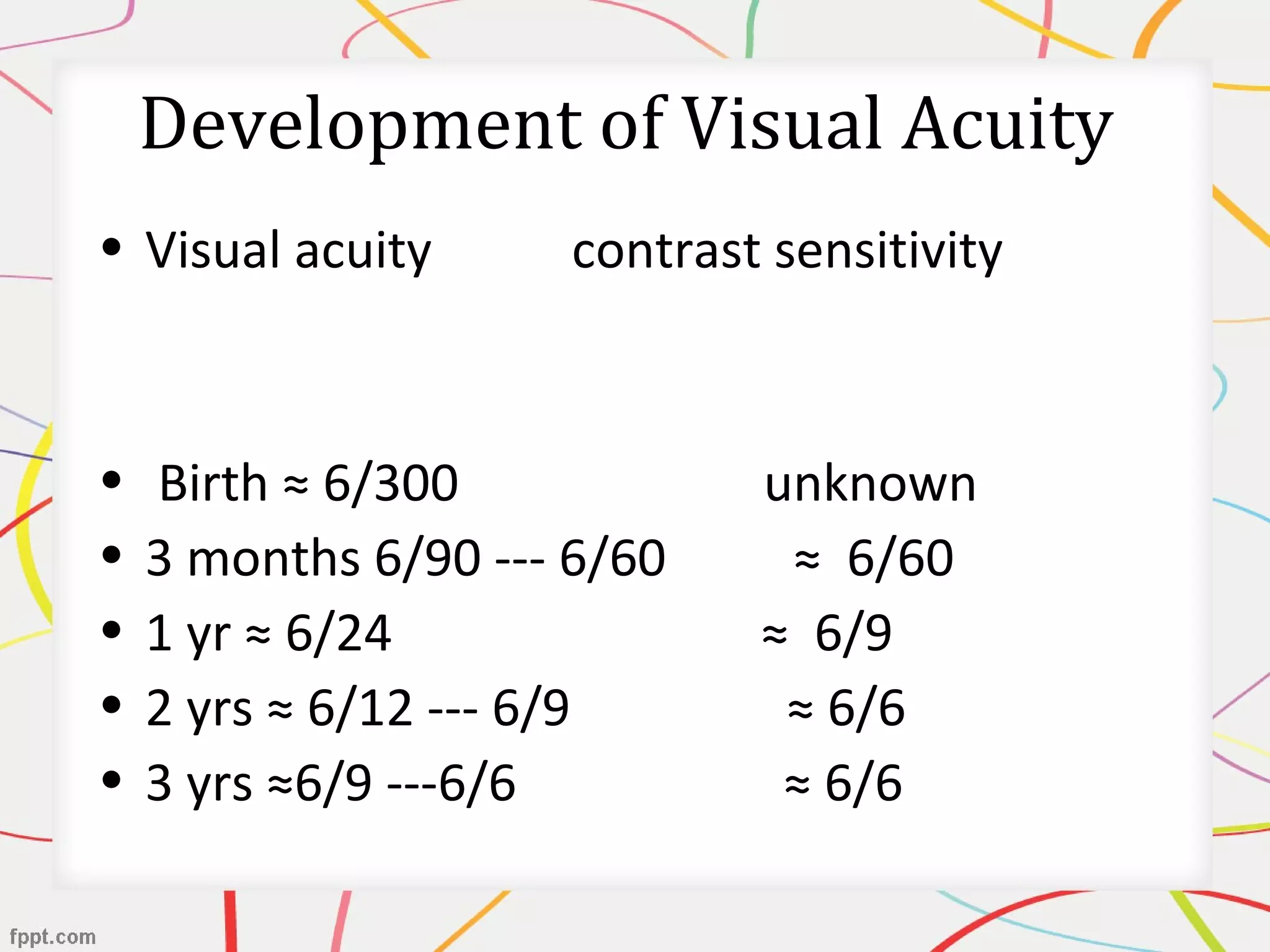 Development of Visual Acuity
• Visual acuity contrast sensitivity
• Birth ≈ 6/300 unknown
• 3 months 6/90 --- 6/60 ≈ 6/60
• 1 yr ≈ 6/24 ≈ 6/9
• 2 yrs ≈ 6/12 --- 6/9 ≈ 6/6
• 3 yrs ≈6/9 ---6/6 ≈ 6/6
 