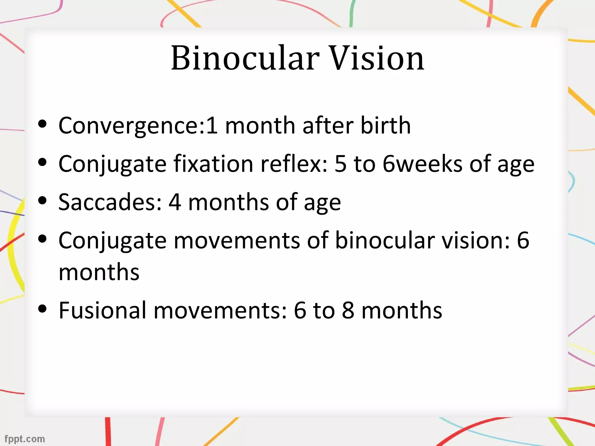 Binocular Vision
• Convergence:1 month after birth
• Conjugate fixation reflex: 5 to 6weeks of age
• Saccades: 4 months of age
• Conjugate movements of binocular vision: 6
months
• Fusional movements: 6 to 8 months
 