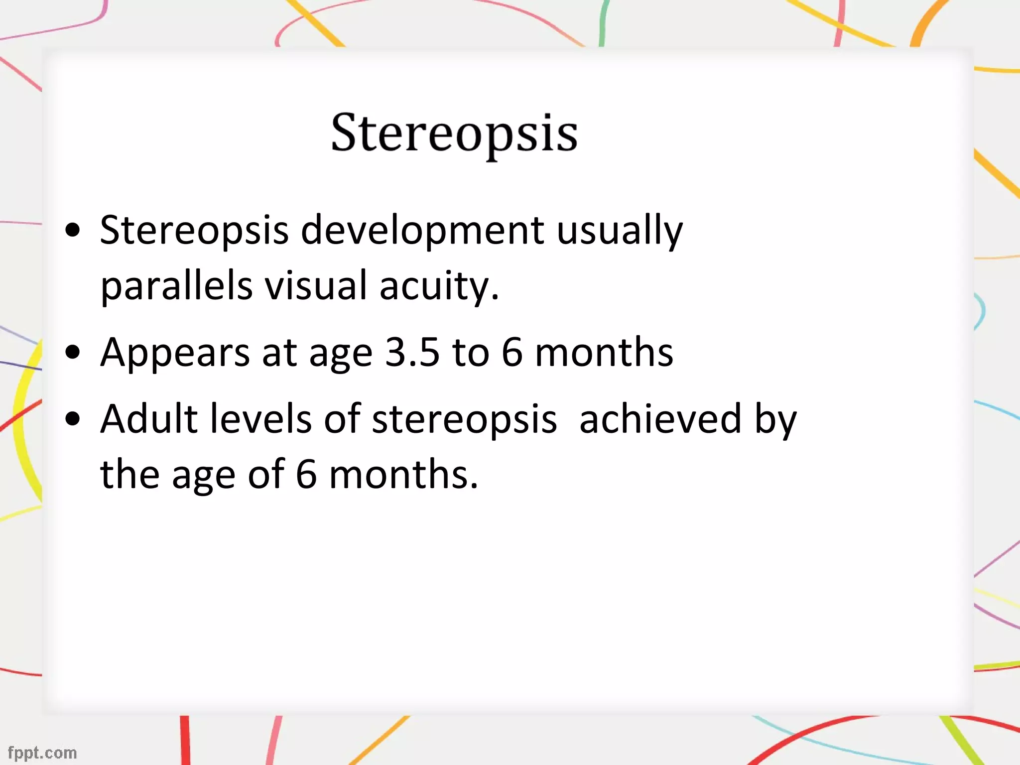 • Stereopsis development usually
parallels visual acuity.
• Appears at age 3.5 to 6 months
• Adult levels of stereopsis achieved by
the age of 6 months.
 