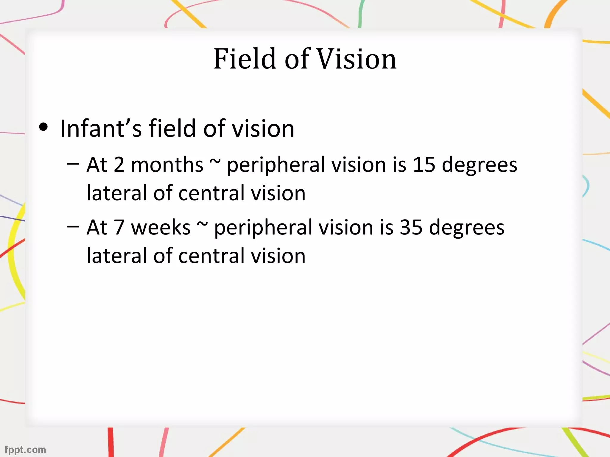 Field of Vision
• Infant’s field of vision
– At 2 months ~ peripheral vision is 15 degrees
lateral of central vision
– At 7 weeks ~ peripheral vision is 35 degrees
lateral of central vision
 