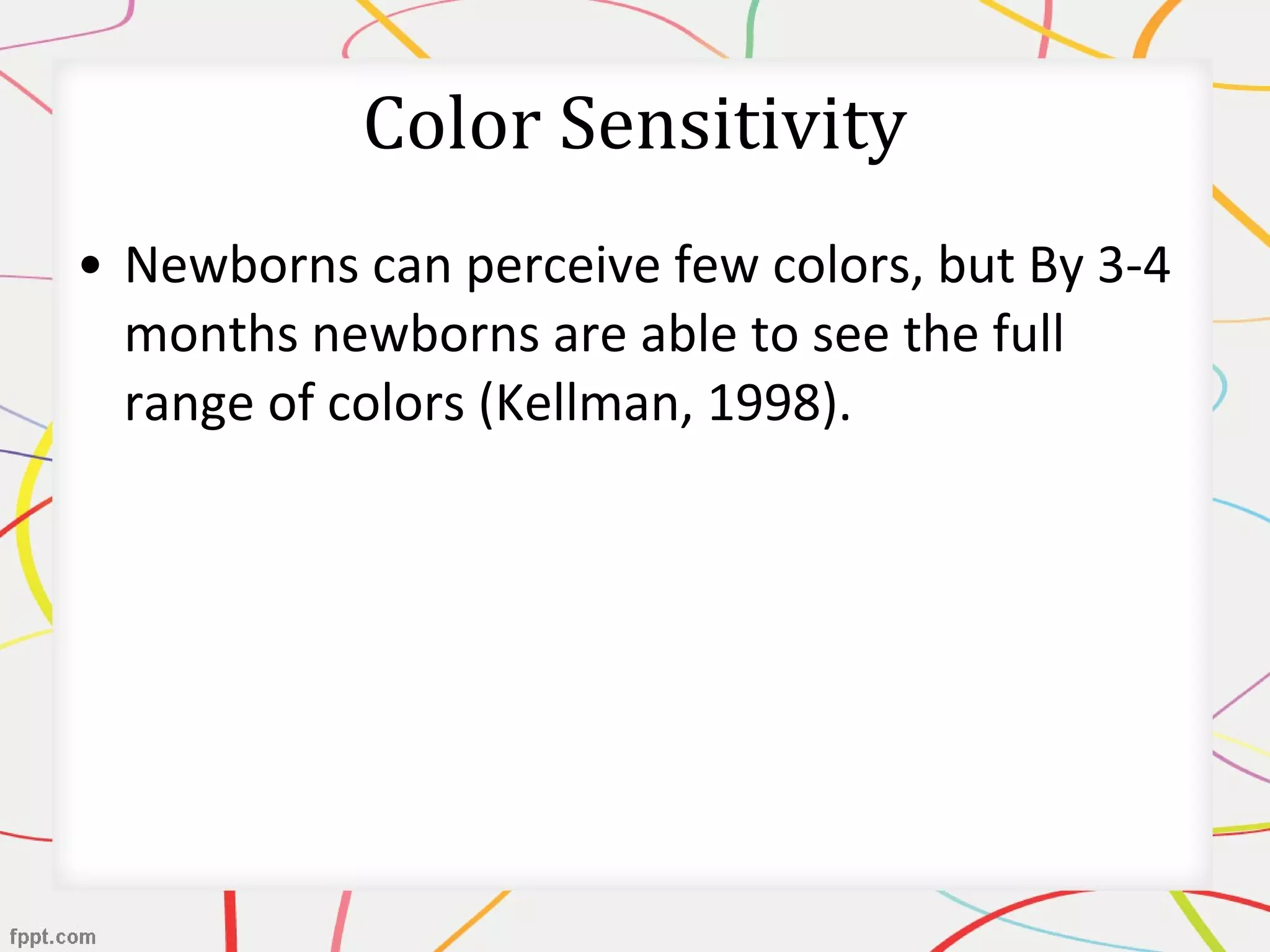• Newborns can perceive few colors, but By 3-4
months newborns are able to see the full
range of colors (Kellman, 1998).
Color Sensitivity
 