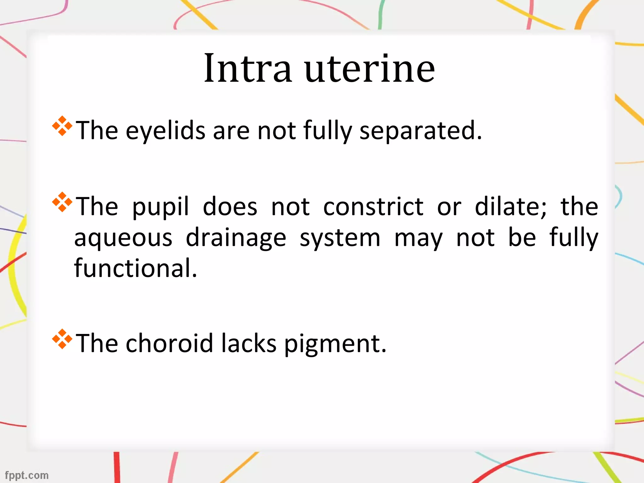 Intra uterine
The eyelids are not fully separated.
The pupil does not constrict or dilate; the
aqueous drainage system may not be fully
functional.
The choroid lacks pigment.
 