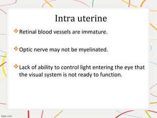 Intra uterine
Retinal blood vessels are immature.
Optic nerve may not be myelinated.
Lack of ability to control light entering the eye that
the visual system is not ready to function.
 