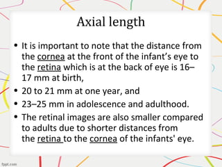 Axial length
• It is important to note that the distance from
the cornea at the front of the infant’s eye to
the retina which is at the back of eye is 16–
17 mm at birth,
• 20 to 21 mm at one year, and
• 23–25 mm in adolescence and adulthood.
• The retinal images are also smaller compared
to adults due to shorter distances from
the retina to the cornea of the infants' eye.
 