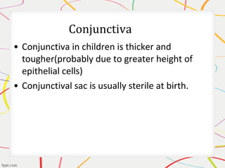 • Conjunctiva in children is thicker and
tougher(probably due to greater height of
epithelial cells)
• Conjunctival sac is usually sterile at birth.
 