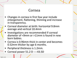 • Changes in cornea in first few year include
enlargement, flattening, thinning and increase
in transparency.
• Corneal diameter at birth: horizontal 9.8mm
average and vertical 10.4mm
• Investigations are recommended if corneal
diameter of <9mm or >11mm is found in new
born babies.
• Cornea is 0.96mm thick in center and becomes
0.52mm thicker by age 6 months.
• Peripheral thickness is 1.2mm.
• Corneal power 51.2 D ----43.5D
 