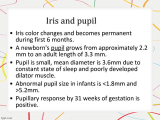 • Iris color changes and becomes permanent
during first 6 months.
• A newborn's pupil grows from approximately 2.2
mm to an adult length of 3.3 mm.
• Pupil is small, mean diameter is 3.6mm due to
constant state of sleep and poorly developed
dilator muscle.
• Abnormal pupil size in infants is <1.8mm and
>5.2mm.
• Pupillary response by 31 weeks of gestation is
positive.
 