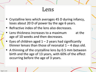 Lens
• Crystalline lens which averages 45 D during infancy,
loses about 20 D of power by the age 6 years.
• Refractive index of the lens also decreases.
• Lens thickness increases to a maximum at the
age of 10 weeks and then decreases.
• Eyes of children aged 1 – 2 years had significantly
thinner lenses than those of neonatal 1 – 4 days old.
• A thinning of the crystalline lens by 0.5 mm between
birth and the age of 13 years, with 60% of the effect
occurring before the age of 3 years.
 
