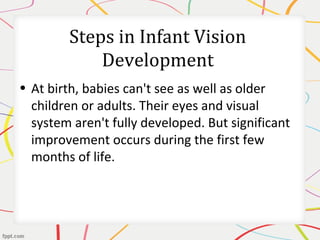 Steps in Infant Vision
Development
• At birth, babies can't see as well as older
children or adults. Their eyes and visual
system aren't fully developed. But significant
improvement occurs during the first few
months of life.
 