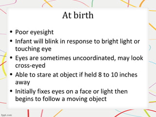 At birth
• Poor eyesight
• Infant will blink in response to bright light or
touching eye
• Eyes are sometimes uncoordinated, may look
cross-eyed
• Able to stare at object if held 8 to 10 inches
away
• Initially fixes eyes on a face or light then
begins to follow a moving object
 