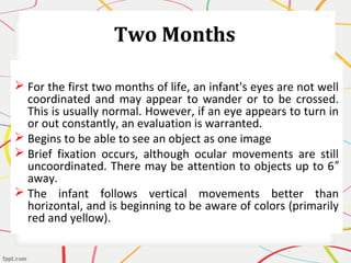 Two Months
 For the first two months of life, an infant's eyes are not well
coordinated and may appear to wander or to be crossed.
This is usually normal. However, if an eye appears to turn in
or out constantly, an evaluation is warranted.
 Begins to be able to see an object as one image
 Brief fixation occurs, although ocular movements are still
uncoordinated. There may be attention to objects up to 6″
away.
 The infant follows vertical movements better than
horizontal, and is beginning to be aware of colors (primarily
red and yellow).
 
