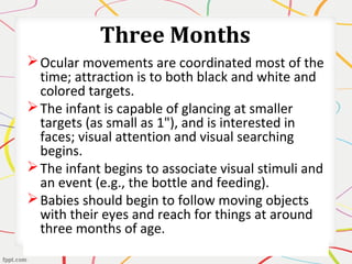 Three Months
Ocular movements are coordinated most of the
time; attraction is to both black and white and
colored targets.
The infant is capable of glancing at smaller
targets (as small as 1"), and is interested in
faces; visual attention and visual searching
begins.
The infant begins to associate visual stimuli and
an event (e.g., the bottle and feeding).
Babies should begin to follow moving objects
with their eyes and reach for things at around
three months of age.
 