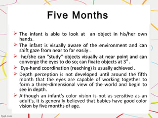Five Months
 The infant is able to look at an object in his/her ownThe infant is able to look at an object in his/her own
hands.hands.
 The infant is visually aware of the environment and canThe infant is visually aware of the environment and can
shift gaze from near to far easily .shift gaze from near to far easily .
 he/she can "study" objects visually at near point and canhe/she can "study" objects visually at near point and can
converge the eyes to do so; can fixate objects at 3 .″converge the eyes to do so; can fixate objects at 3 .″
 Eye-hand coordination (reaching) is usually achieved .Eye-hand coordination (reaching) is usually achieved .
 Depth perception is not developed until around the fifth
month that the eyes are capable of working together to
form a three-dimensional view of the world and begin to
see in depth.
 Although an infant's color vision is not as sensitive as an
adult's, it is generally believed that babies have good color
vision by five months of age.
 