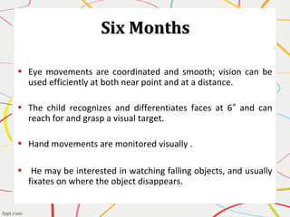 Six MonthsSix Months
• Eye movements are coordinated and smooth; vision can be
used efficiently at both near point and at a distance.
• The child recognizes and differentiates faces at 6 and can″
reach for and grasp a visual target.
• Hand movements are monitored visually .
• He may be interested in watching falling objects, and usually
fixates on where the object disappears.
 