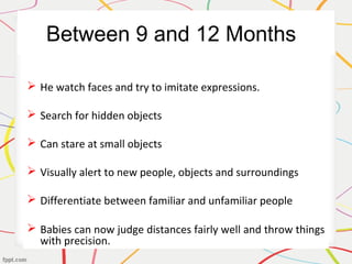 Between 9 and 12 Months
 He watch faces and try to imitate expressions.
 Search for hidden objects
 Can stare at small objects
 Visually alert to new people, objects and surroundings
 Differentiate between familiar and unfamiliar people
 Babies can now judge distances fairly well and throw things
with precision.
 