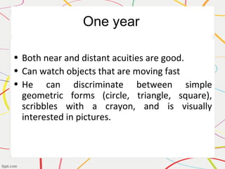One year
• Both near and distant acuities are good.
• Can watch objects that are moving fast
• He can discriminate between simple
geometric forms (circle, triangle, square),
scribbles with a crayon, and is visually
interested in pictures.
 
