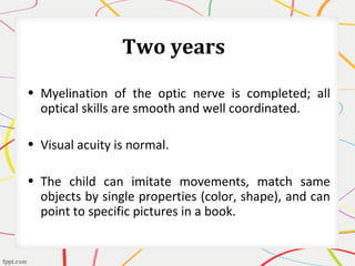 Two years
• Myelination of the optic nerve is completed; all
optical skills are smooth and well coordinated.
• Visual acuity is normal.
• The child can imitate movements, match same
objects by single properties (color, shape), and can
point to specific pictures in a book.
 