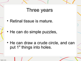 Three years
• Retinal tissue is mature.
• He can do simple puzzles,
• He can draw a crude circle, and can
put 1" things into holes.
 