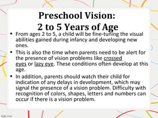 Preschool Vision:
2 to 5 Years of Age
• From ages 2 to 5, a child will be fine-tuning the visual
abilities gained during infancy and developing new
ones.
• This is also the time when parents need to be alert for
the presence of vision problems like crossed
eyes or lazy eye. These conditions often develop at this
age.
• In addition, parents should watch their child for
indication of any delays in development, which may
signal the presence of a vision problem. Difficulty with
recognition of colors, shapes, letters and numbers can
occur if there is a vision problem.
 