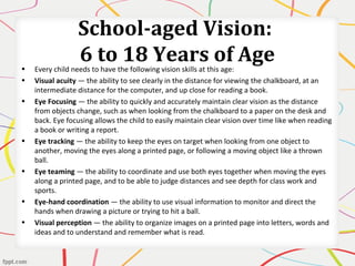 School-aged Vision:
6 to 18 Years of Age• Every child needs to have the following vision skills at this age:
• Visual acuity — the ability to see clearly in the distance for viewing the chalkboard, at an
intermediate distance for the computer, and up close for reading a book.
• Eye Focusing — the ability to quickly and accurately maintain clear vision as the distance
from objects change, such as when looking from the chalkboard to a paper on the desk and
back. Eye focusing allows the child to easily maintain clear vision over time like when reading
a book or writing a report.
• Eye tracking — the ability to keep the eyes on target when looking from one object to
another, moving the eyes along a printed page, or following a moving object like a thrown
ball.
• Eye teaming — the ability to coordinate and use both eyes together when moving the eyes
along a printed page, and to be able to judge distances and see depth for class work and
sports.
• Eye-hand coordination — the ability to use visual information to monitor and direct the
hands when drawing a picture or trying to hit a ball.
• Visual perception — the ability to organize images on a printed page into letters, words and
ideas and to understand and remember what is read.
 