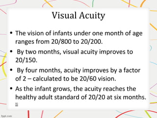 Visual Acuity
• The vision of infants under one month of age
ranges from 20/800 to 20/200.
• By two months, visual acuity improves to
20/150.
• By four months, acuity improves by a factor
of 2 – calculated to be 20/60 vision.
• As the infant grows, the acuity reaches the
healthy adult standard of 20/20 at six months.
[5]
 