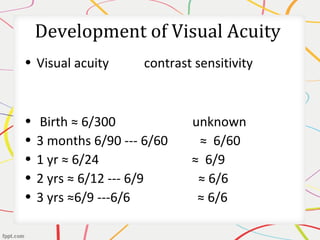 Development of Visual Acuity
• Visual acuity contrast sensitivity
• Birth ≈ 6/300 unknown
• 3 months 6/90 --- 6/60 ≈ 6/60
• 1 yr ≈ 6/24 ≈ 6/9
• 2 yrs ≈ 6/12 --- 6/9 ≈ 6/6
• 3 yrs ≈6/9 ---6/6 ≈ 6/6
 