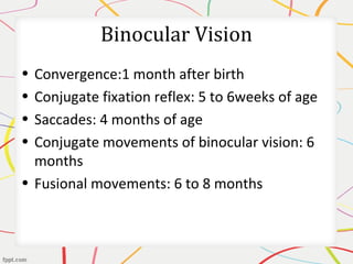 Binocular Vision
• Convergence:1 month after birth
• Conjugate fixation reflex: 5 to 6weeks of age
• Saccades: 4 months of age
• Conjugate movements of binocular vision: 6
months
• Fusional movements: 6 to 8 months
 