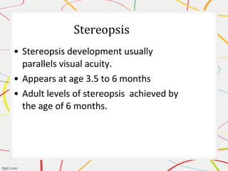 • Stereopsis development usually
parallels visual acuity.
• Appears at age 3.5 to 6 months
• Adult levels of stereopsis achieved by
the age of 6 months.
 