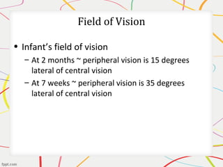 Field of Vision
• Infant’s field of vision
– At 2 months ~ peripheral vision is 15 degrees
lateral of central vision
– At 7 weeks ~ peripheral vision is 35 degrees
lateral of central vision
 