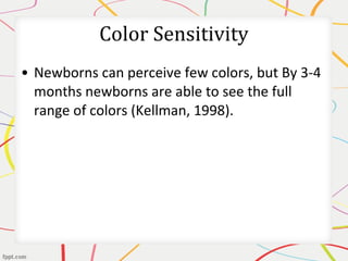 • Newborns can perceive few colors, but By 3-4
months newborns are able to see the full
range of colors (Kellman, 1998).
Color Sensitivity
 