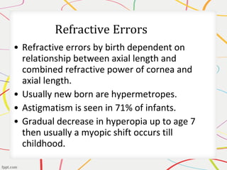 • Refractive errors by birth dependent on
relationship between axial length and
combined refractive power of cornea and
axial length.
• Usually new born are hypermetropes.
• Astigmatism is seen in 71% of infants.
• Gradual decrease in hyperopia up to age 7
then usually a myopic shift occurs till
childhood.
 