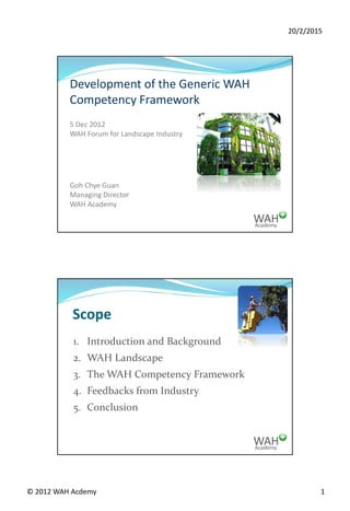 20/2/2015
© 2012 WAH Acdemy 1
Academy
WAH
Development of the Generic WAH
Competency Framework
5 Dec 2012
WAH Forum for Landscape Industry
Goh Chye Guan
Managing Director
WAH Academy
Academy
WAH
Scope
1. Introduction and Background
2. WAH Landscape
3. The WAH Competency Framework
4. Feedbacks from Industry
5. Conclusion
 