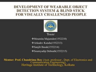 DEVELOPMENT OF WEARABLE OBJECT
DETECTION SYSTEM & BLIND STICK
FOR VISUALLY CHALLENGED PEOPLE
Mentor: Prof. Chandrima Roy (Asst. professor , Dept. of Electronics and
Communication Engineering)
Heritage Institute of Technology, Kolkata
Team:
Moumita Majumder(1552210)
Arkadev Kundu(1552213)
Sanjib Basak(1552214)
Soumyadip Debnath(1552215)
 