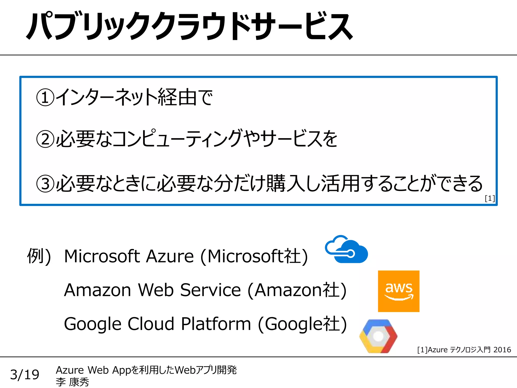 Azure Web Appを利用したWebアプリ開発
李 康秀
3/19
パブリッククラウドサービス
①インターネット経由で
Amazon Web Service (Amazon社)
②必要なコンピューティングやサービスを
③必要なときに必要な分だけ購入し活用することができる
Google Cloud Platform (Google社)
例) Microsoft Azure (Microsoft社)
[1]
[1]Azure テクノロジ入門 2016
 