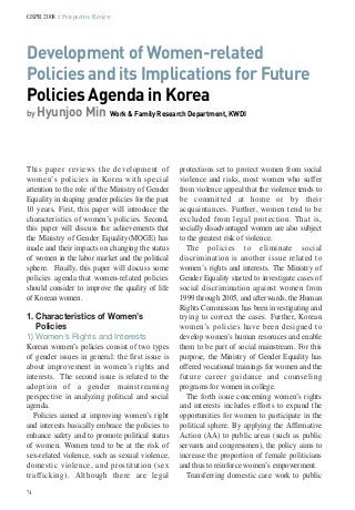 74
GSPR 2008 :: Perspective Review
Development of Women-related
Policies and its Implications for Future
Policies Agenda in Korea
by Hyunjoo Min Work & Family Research Department, KWDI
This paper reviews the development of
women’s policies in Korea with special
attention to the role of the Ministry of Gender
Equality in shaping gender policies for the past
10 years. First, this paper will introduce the
characteristics of women’s policies. Second,
this paper will discuss the achievements that
the Ministry of Gender Equality(MOGE) has
made and their impacts on changing the status
of women in the labor market and the political
sphere. Finally, this paper will discuss some
policies agenda that women-related policies
should consider to improve the quality of life
of Korean women.
1. Characteristics of Women’s
Policies
1) Women’s Rights and Interests
Korean women’s policies consist of two types
of gender issues in general: the first issue is
about improvement in women’s rights and
interests. The second issue is related to the
adoption of a gender mainstreaming
perspective in analyzing political and social
agenda.
Policies aimed at improving women’s right
and interests basically embrace the policies to
enhance safety and to promote political status
of women. Women tend to be at the risk of
sex-related violence, such as sexual violence,
domestic violence, and prostitution (sex
trafficking). Although there are legal
protections set to protect women from social
violence and risks, most women who suffer
from violence appeal that the violence tends to
be committed at home or by their
acquaintances. Further, women tend to be
excluded from legal protection. That is,
socially disadvantaged women are also subject
to the greatest risk of violence.
The policies to eliminate social
discrimination is another issue related to
women’s rights and interests. The Ministry of
Gender Equality started to investigate cases of
social discrimination against women from
1999 through 2005, and afterwards, the Human
Rights Commission has been investigating and
trying to correct the cases. Further, Korean
women’s policies have been designed to
develop women’s human resoruces and enable
them to be part of social mainstream. For this
purpose, the Ministry of Gender Equality has
offered vocational trainings for women and the
future career guidance and counseling
programs for women in college.
The forth issue concerning women’s rights
and interests includes efforts to expand the
opportunities for women to participate in the
political sphere. By applying the Affirmative
Action (AA) to public areas (such as public
servants and congressmen), the policy aims to
increase the proportion of female politicians
and thus to reinforce women’s empowerment.
Transferring domestic care work to public
 