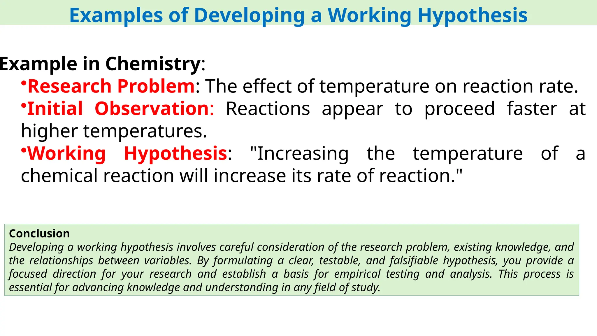 Examples of Developing a Working Hypothesis
Example in Chemistry:
•Research Problem: The effect of temperature on reaction rate.
•Initial Observation: Reactions appear to proceed faster at
higher temperatures.
•Working Hypothesis: "Increasing the temperature of a
chemical reaction will increase its rate of reaction."
Conclusion
Developing a working hypothesis involves careful consideration of the research problem, existing knowledge, and
the relationships between variables. By formulating a clear, testable, and falsifiable hypothesis, you provide a
focused direction for your research and establish a basis for empirical testing and analysis. This process is
essential for advancing knowledge and understanding in any field of study.
 