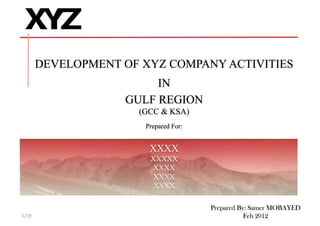 DEVELOPMENT OF XYZ COMPANY ACTIVITIES
IN
GULF REGIONGULF REGION
(GCC & KSA)
Prepared For:Prepared For:
XXXXXXXX
XXXXX
XXXX
XXXXXXXX
XXXX
Prepared By: Samer MOBAYED
Feb 20121/19
 