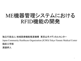 ME機器管理システムにおける
RFID機能の開発
1
独立行政法人 地域医療機能推進機構 東京山手メディカルセンター
Japan Community Healthcare Organization (JCHO) Tokyo Yamate Medical Center
臨床工学部
渡邉研人
 